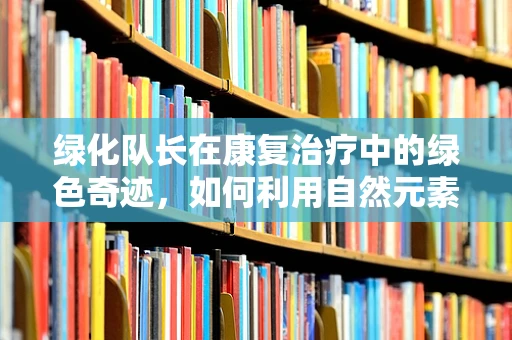 绿化队长在康复治疗中的绿色奇迹，如何利用自然元素促进患者身心恢复？