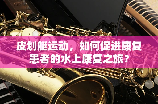 皮划艇运动，如何促进康复患者的水上康复之旅？