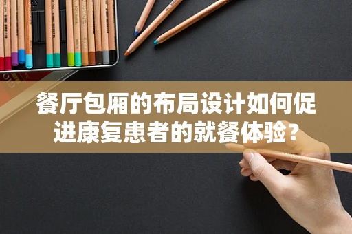 餐厅包厢的布局设计如何促进康复患者的就餐体验？
