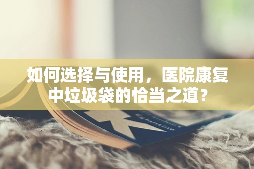 如何选择与使用，医院康复中垃圾袋的恰当之道？