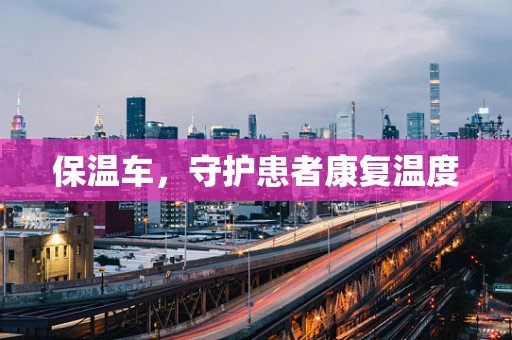 保温车，守护患者康复温度