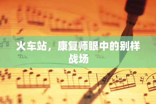 火车站，康复师眼中的别样战场