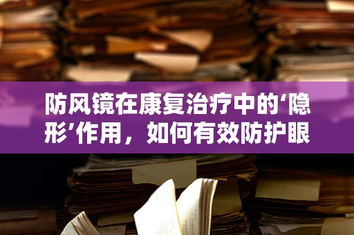 防风镜在康复治疗中的‘隐形’作用，如何有效防护眼部安全？