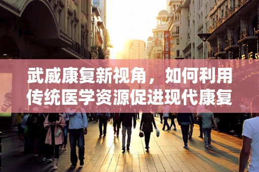 武威康复新视角，如何利用传统医学资源促进现代康复治疗？