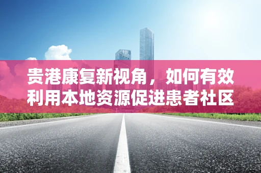贵港康复新视角，如何有效利用本地资源促进患者社区康复？