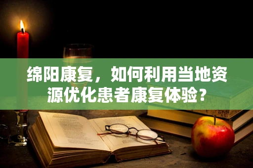 绵阳康复，如何利用当地资源优化患者康复体验？