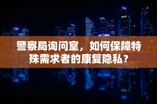 警察局询问室，如何保障特殊需求者的康复隐私？