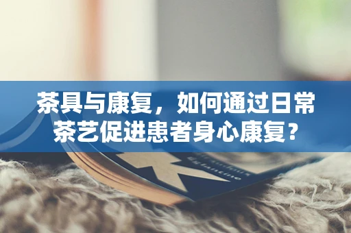 茶具与康复，如何通过日常茶艺促进患者身心康复？