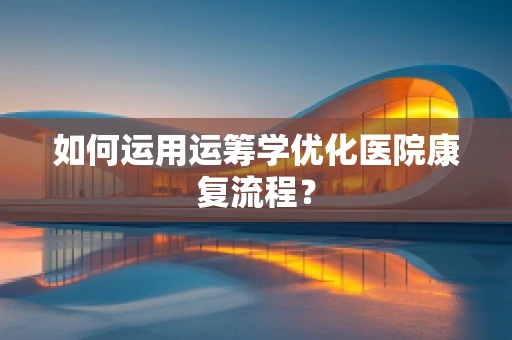 如何运用运筹学优化医院康复流程？