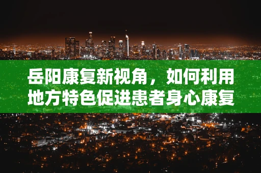 岳阳康复新视角，如何利用地方特色促进患者身心康复？
