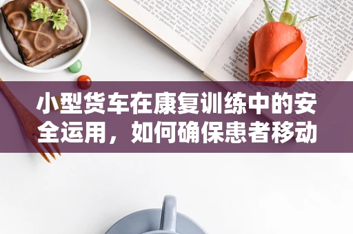 小型货车在康复训练中的安全运用，如何确保患者移动时的无忧无虑？