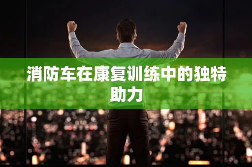 消防车在康复训练中的独特助力