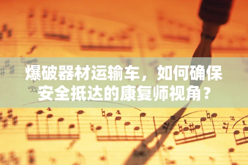 爆破器材运输车，如何确保安全抵达的康复师视角？