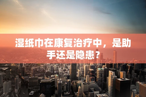 湿纸巾在康复治疗中，是助手还是隐患？