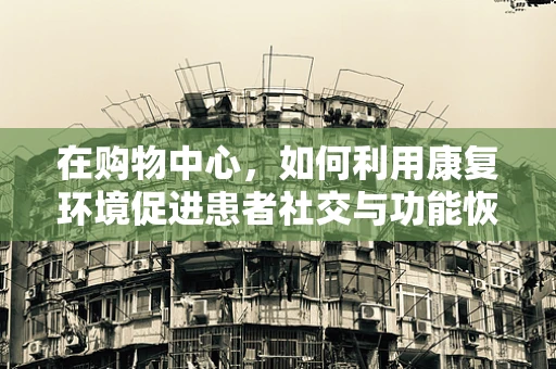 在购物中心，如何利用康复环境促进患者社交与功能恢复？