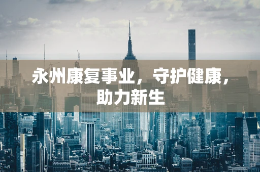 永州康复事业，守护健康，助力新生