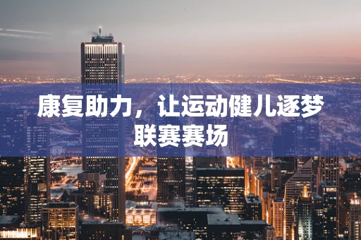 康复助力，让运动健儿逐梦联赛赛场