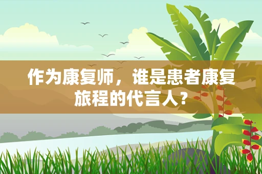 作为康复师，谁是患者康复旅程的代言人？