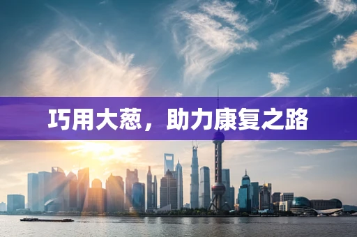 巧用大葱，助力康复之路