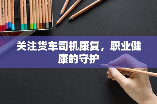 关注货车司机康复，职业健康的守护