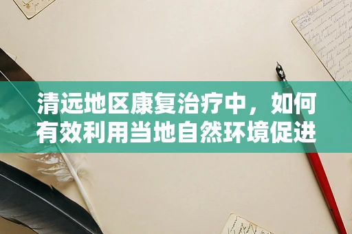 清远地区康复治疗中，如何有效利用当地自然环境促进患者恢复？