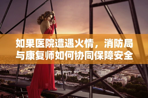 如果医院遭遇火情，消防局与康复师如何协同保障安全撤离？