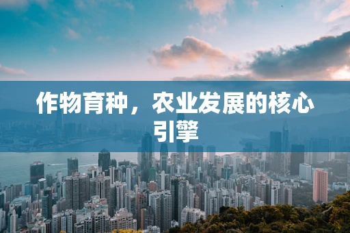 作物育种，农业发展的核心引擎