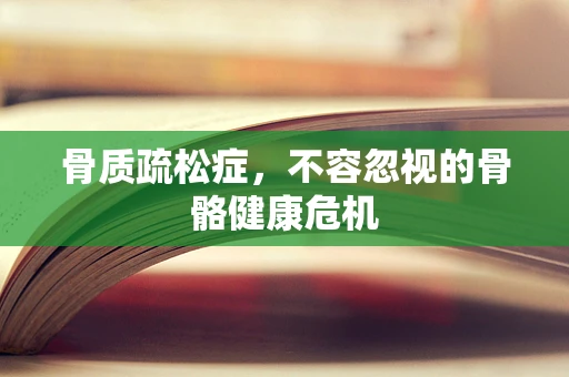 骨质疏松症，不容忽视的骨骼健康危机
