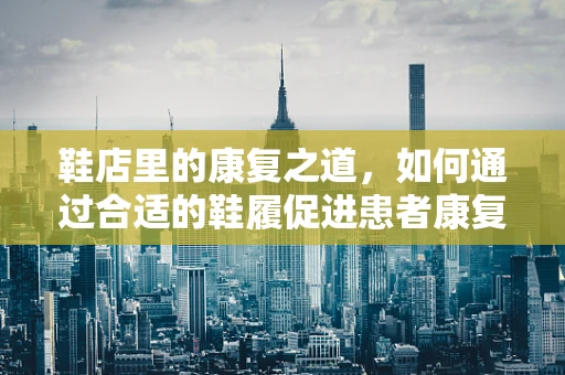 鞋店里的康复之道，如何通过合适的鞋履促进患者康复？
