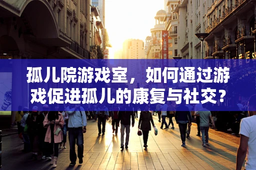 孤儿院游戏室，如何通过游戏促进孤儿的康复与社交？