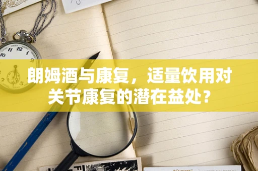 朗姆酒与康复，适量饮用对关节康复的潜在益处？