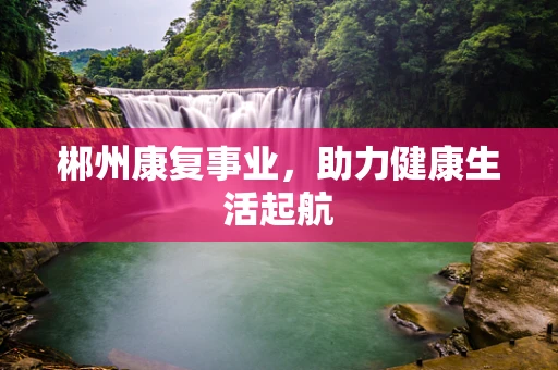 郴州康复事业，助力健康生活起航