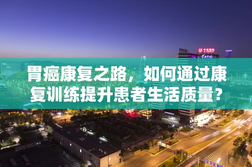 胃癌康复之路，如何通过康复训练提升患者生活质量？