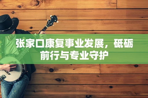 张家口康复事业发展，砥砺前行与专业守护