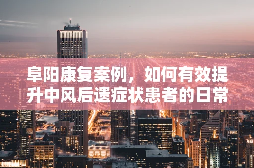阜阳康复案例，如何有效提升中风后遗症状患者的日常生活能力？