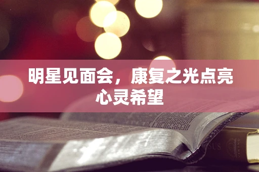 明星见面会，康复之光点亮心灵希望