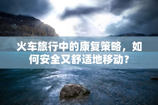 火车旅行中的康复策略，如何安全又舒适地移动？