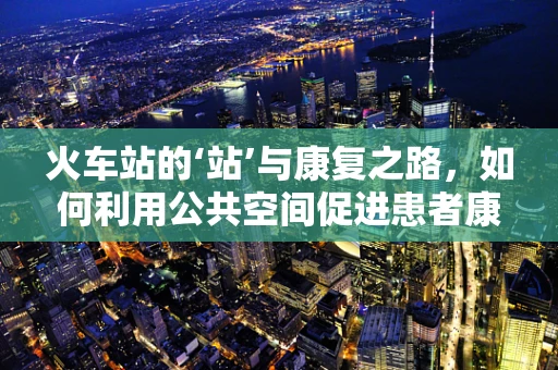 火车站的‘站’与康复之路，如何利用公共空间促进患者康复？