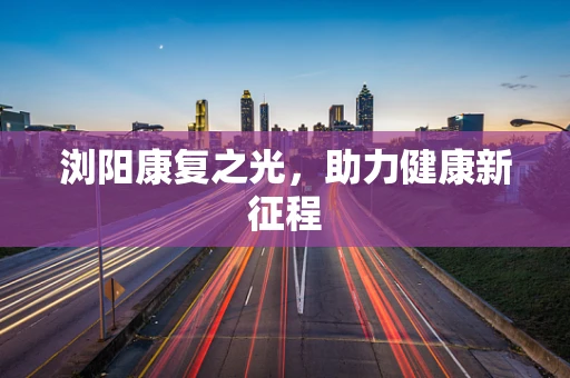 浏阳康复之光，助力健康新征程