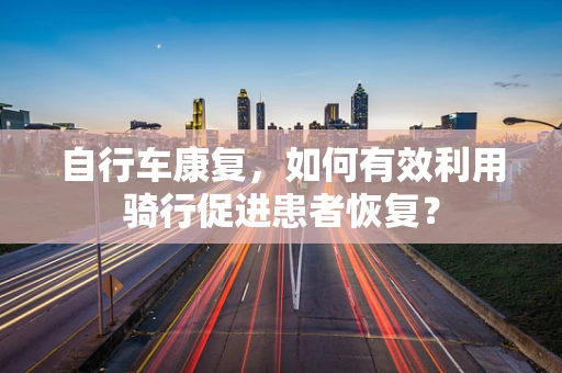 自行车康复，如何有效利用骑行促进患者恢复？