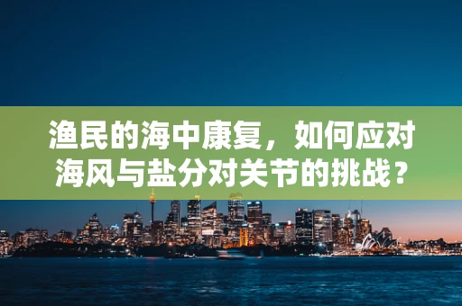 渔民的海中康复，如何应对海风与盐分对关节的挑战？
