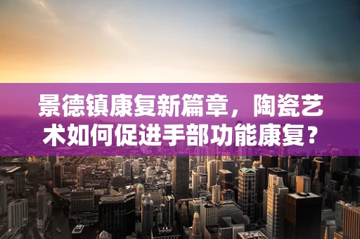 景德镇康复新篇章，陶瓷艺术如何促进手部功能康复？