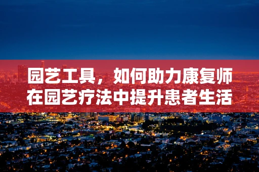 园艺工具，如何助力康复师在园艺疗法中提升患者生活质量？