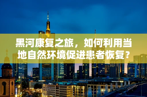 黑河康复之旅，如何利用当地自然环境促进患者恢复？