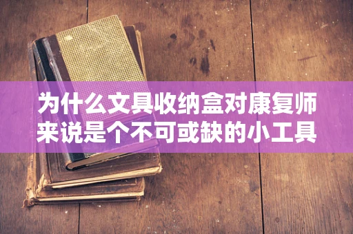 为什么文具收纳盒对康复师来说是个不可或缺的小工具？