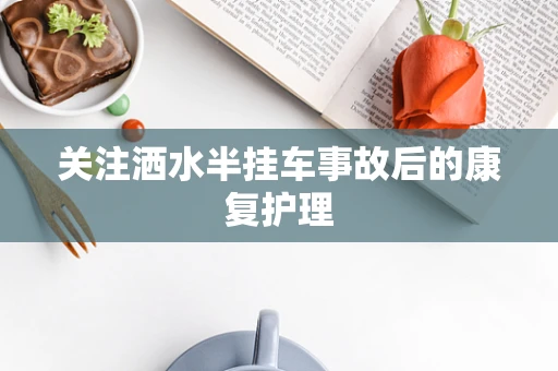 关注洒水半挂车事故后的康复护理