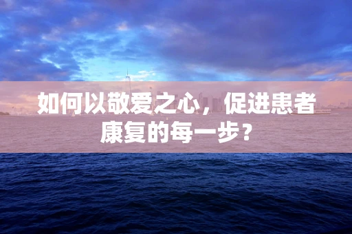 如何以敬爱之心，促进患者康复的每一步？