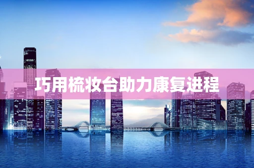 巧用梳妆台助力康复进程