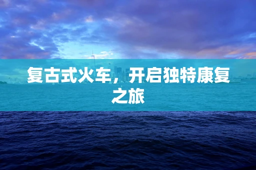 复古式火车，开启独特康复之旅
