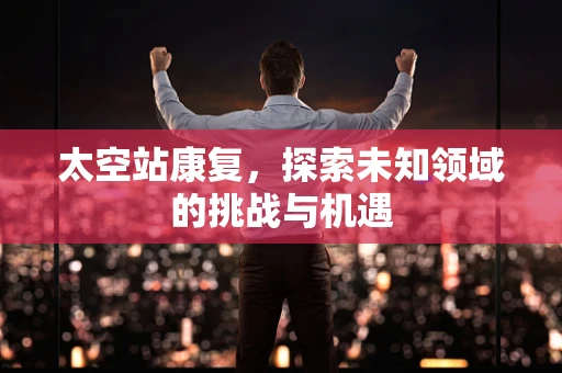 太空站康复，探索未知领域的挑战与机遇